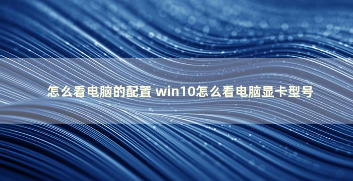 怎么看电脑的配置 win10怎么看电脑显卡型号